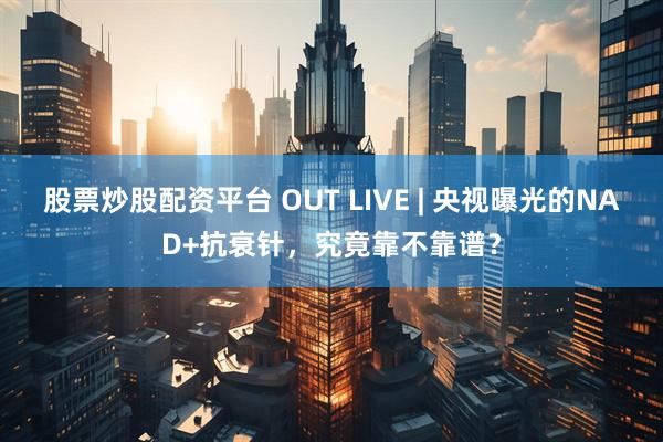 股票炒股配资平台 OUT LIVE | 央视曝光的NAD+抗衰针，究竟靠不靠谱？