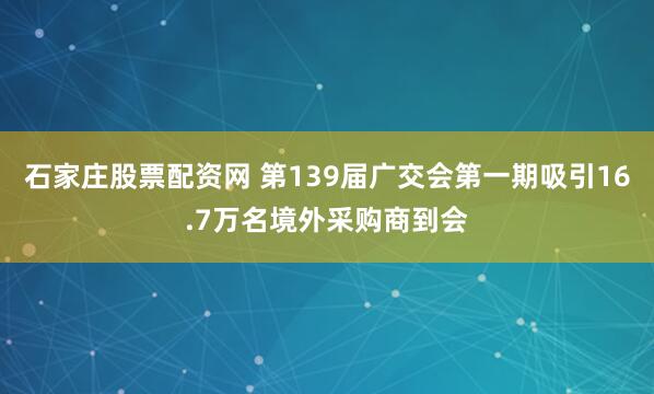 石家庄股票配资网 第139届广交会第一期吸引16.7万名境外采购商到会