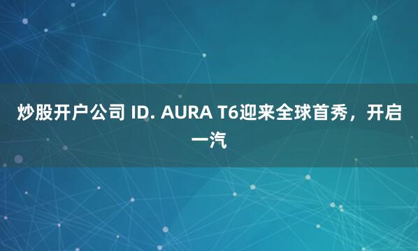 炒股开户公司 ID. AURA T6迎来全球首秀，开启一汽