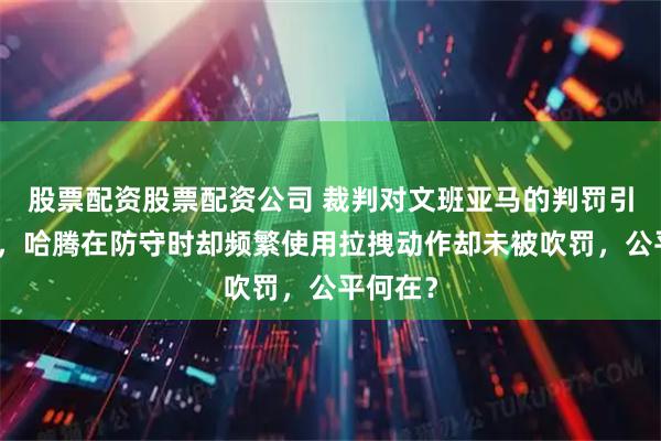 股票配资股票配资公司 裁判对文班亚马的判罚引发争议，哈腾在防守时却频繁使用拉拽动作却未被吹罚，公平何在？
