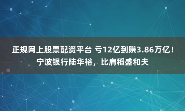 正规网上股票配资平台 亏12亿到赚3.86万亿！宁波银行陆华裕，比肩稻盛和夫