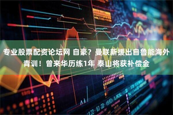 专业股票配资论坛网 自豪？曼联新援出自鲁能海外青训！曾来华历练1年 泰山将获补偿金