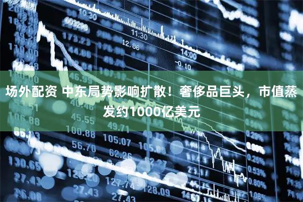 场外配资 中东局势影响扩散！奢侈品巨头，市值蒸发约1000亿美元
