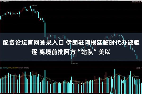 配资论坛官网登录入口 伊朗驻阿根廷临时代办被驱逐 离境前批阿方“站队”美以
