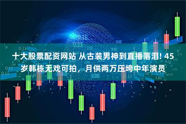十大股票配资网站 从古装男神到直播落泪! 45岁韩栋无戏可拍,月供两万压垮中年演员