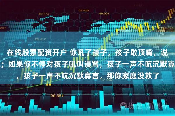 在线股票配资开户 你吼了孩子，孩子敢顶嘴，说明你这个家庭还有救；如果你不停对孩子吼叫谩骂，孩子一声不吭沉默寡言，那你家庭没救了
