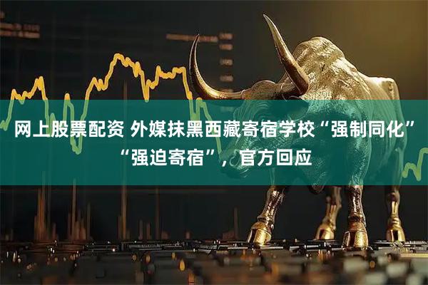 网上股票配资 外媒抹黑西藏寄宿学校“强制同化”“强迫寄宿”，官方回应
