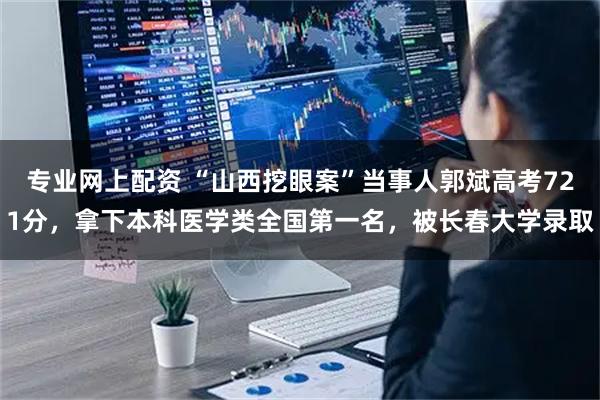 专业网上配资 “山西挖眼案”当事人郭斌高考721分,拿下本科医学类全国第一名,被长春大学录取