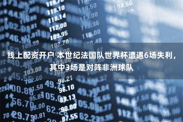 线上配资开户 本世纪法国队世界杯遭遇6场失利，其中3场是对阵非洲球队