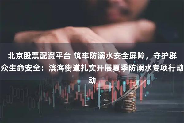 北京股票配资平台 筑牢防溺水安全屏障,守护群众生命安全:滨海街道扎实开展夏季防溺水专项行动