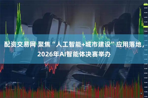 配资交易网 聚焦“人工智能+城市建设”应用落地，2026年AI智能体决赛举办